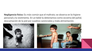 Negligencia física: Es más común que el maltrato; se observa en la higiene
personal y la vestimenta. En un bebé la detectamos como eccema del pañal,
descamación de la piel por cuadros carenciales y mala alimentación.
 