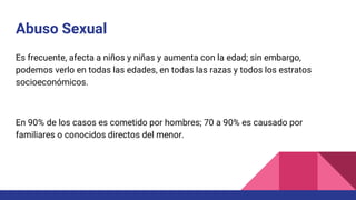 Abuso Sexual
Es frecuente, afecta a niños y niñas y aumenta con la edad; sin embargo,
podemos verlo en todas las edades, en todas las razas y todos los estratos
socioeconómicos.
En 90% de los casos es cometido por hombres; 70 a 90% es causado por
familiares o conocidos directos del menor.
 