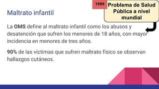Maltrato infantil
La OMS define al maltrato infantil como los abusos y
desatención que sufren los menores de 18 años, con mayor
incidencia en menores de tres años.
90% de las víctimas que sufren maltrato físico se observan
hallazgos cutáneos.
Problema de Salud
Pública a nivel
mundial
1999
 