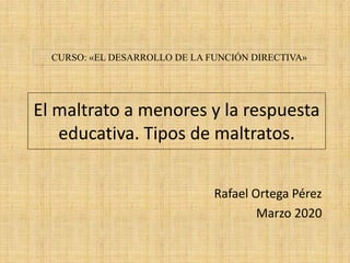 El maltrato a menores y la respuesta
educativa. Tipos de maltratos.
Rafael Ortega Pérez
Marzo 2020
CURSO: «EL DESARROLLO DE LA FUNCIÓN DIRECTIVA»
 