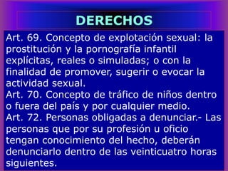 Art. 69. Concepto de explotación sexual: la
prostitución y la pornografía infantil
explícitas, reales o simuladas; o con la
finalidad de promover, sugerir o evocar la
actividad sexual.
Art. 70. Concepto de tráfico de niños dentro
o fuera del país y por cualquier medio.
Art. 72. Personas obligadas a denunciar.- Las
personas que por su profesión u oficio
tengan conocimiento del hecho, deberán
denunciarlo dentro de las veinticuatro horas
siguientes.
DERECHOS
 