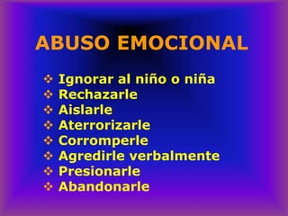 ABUSO EMOCIONAL
❖ Ignorar al niño o niña
❖ Rechazarle
❖ Aislarle
❖ Aterrorizarle
❖ Corromperle
❖ Agredirle verbalmente
❖ Presionarle
❖ Abandonarle
 