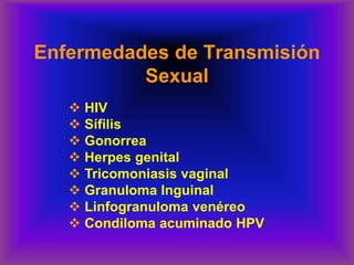 Enfermedades de Transmisión
Sexual
❖ HIV
❖ Sífilis
❖ Gonorrea
❖ Herpes genital
❖ Tricomoniasis vaginal
❖ Granuloma Inguinal
❖ Linfogranuloma venéreo
❖ Condiloma acuminado HPV
 