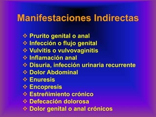 Manifestaciones Indirectas
❖ Prurito genital o anal
❖ Infección o flujo genital
❖ Vulvitis o vulvovaginitis
❖ Inflamación anal
❖ Disuria, infección urinaria recurrente
❖ Dolor Abdominal
❖ Enuresis
❖ Encopresis
❖ Estreñimiento crónico
❖ Defecación dolorosa
❖ Dolor genital o anal crónicos
 