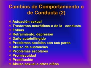 Cambios de Comportamiento o
de Conducta (2)
❖ Actuación sexual
❖ Trastornos neuróticos o de la conducta
❖ Fobias
❖ Retraimiento, depresión
❖ Daño autoinflingido
❖ Problemas sociales con sus pares
❖ Abuso de sustancias
❖ Problemas escolares
❖ Promiscuidad
❖ Prostitución
❖ Abuso sexual a otros niños
 