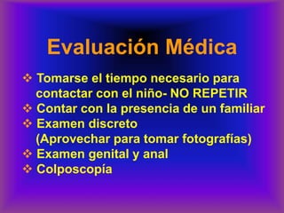 Evaluación Médica
❖ Tomarse el tiempo necesario para
contactar con el niño- NO REPETIR
❖ Contar con la presencia de un familiar
❖ Examen discreto
(Aprovechar para tomar fotografías)
❖ Examen genital y anal
❖ Colposcopía
 
