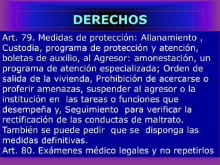 Art. 79. Medidas de protección: Allanamiento ,
Custodia, programa de protección y atención,
boletas de auxilio, al Agresor: amonestación, un
programa de atención especializada; Orden de
salida de la vivienda, Prohibición de acercarse o
proferir amenazas, suspender al agresor o la
institución en las tareas o funciones que
desempeña y, Seguimiento para verificar la
rectificación de las conductas de maltrato.
También se puede pedir que se disponga las
medidas definitivas.
Art. 80. Exámenes médico legales y no repetirlos
DERECHOS
 