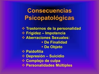 Consecuencias
Psicopatológicas
❖ Trastornos de la personalidad
❖ Frigidez – Impotencia
❖ Aberraciones Sexuales:
▪ De Finalidad
▪ De Objeto
❖ Paidofilia
❖ Depresión – Suicidio
❖ Complejo de culpa
❖ Personalidades Múltiples
 