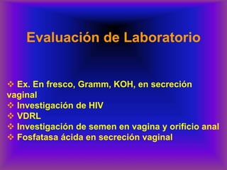 Evaluación de Laboratorio
❖ Ex. En fresco, Gramm, KOH, en secreción
vaginal
❖ Investigación de HIV
❖ VDRL
❖ Investigación de semen en vagina y orificio anal
❖ Fosfatasa ácida en secreción vaginal
 