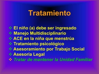 Tratamiento
❖ El niño (a) debe ser ingresado
❖ Manejo Multidisciplinario
❖ ACE en la niña que menstrúa
❖ Tratamiento psicológico
❖ Asesoramiento por Trabajo Social
❖ Asesoría Legal
❖ Tratar de mantener la Unidad Familiar
 