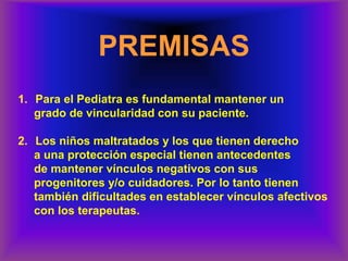 PREMISAS
1. Para el Pediatra es fundamental mantener un
grado de vincularidad con su paciente.
2. Los niños maltratados y los que tienen derecho
a una protección especial tienen antecedentes
de mantener vínculos negativos con sus
progenitores y/o cuidadores. Por lo tanto tienen
también dificultades en establecer vínculos afectivos
con los terapeutas.
 