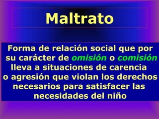 Forma de relación social que por
su carácter de omisión o comisión
lleva a situaciones de carencia
o agresión que violan los derechos
necesarios para satisfacer las
necesidades del niño
Maltrato
 