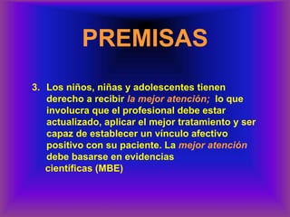 3. Los niños, niñas y adolescentes tienen
derecho a recibir la mejor atención; lo que
involucra que el profesional debe estar
actualizado, aplicar el mejor tratamiento y ser
capaz de establecer un vínculo afectivo
positivo con su paciente. La mejor atención
debe basarse en evidencias
científicas (MBE)
PREMISAS
 