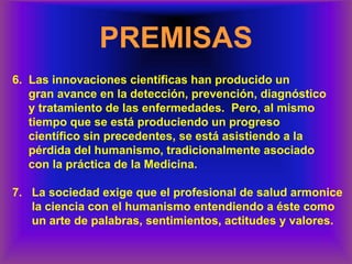 PREMISAS
6. Las innovaciones científicas han producido un
gran avance en la detección, prevención, diagnóstico
y tratamiento de las enfermedades. Pero, al mismo
tiempo que se está produciendo un progreso
científico sin precedentes, se está asistiendo a la
pérdida del humanismo, tradicionalmente asociado
con la práctica de la Medicina.
7. La sociedad exige que el profesional de salud armonice
la ciencia con el humanismo entendiendo a éste como
un arte de palabras, sentimientos, actitudes y valores.
 