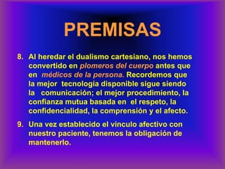 PREMISAS
8. Al heredar el dualismo cartesiano, nos hemos
convertido en plomeros del cuerpo antes que
en médicos de la persona. Recordemos que
la mejor tecnología disponible sigue siendo
la comunicación; el mejor procedimiento, la
confianza mutua basada en el respeto, la
confidencialidad, la comprensión y el afecto.
9. Una vez establecido el vínculo afectivo con
nuestro paciente, tenemos la obligación de
mantenerlo.
 