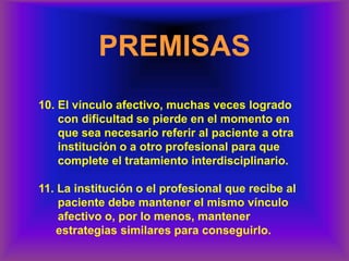 PREMISAS
10. El vínculo afectivo, muchas veces logrado
con dificultad se pierde en el momento en
que sea necesario referir al paciente a otra
institución o a otro profesional para que
complete el tratamiento interdisciplinario.
11. La institución o el profesional que recibe al
paciente debe mantener el mismo vínculo
afectivo o, por lo menos, mantener
estrategias similares para conseguirlo.
 