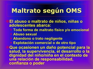 ❖El abuso o maltrato de niños, niñas o
adolescentes abarca:
▪ Toda forma de maltrato físico y/o emocional
▪ Abuso sexual
▪ Abandono o trato negligente
▪ Explotación comercial o de otro tipo
❖Que ocasionen un daño potencial para la
salud, la supervivencia, el desarrollo o la
dignidad del niño/niña en el contexto de
una relación de responsabilidad,
confianza o poder
Maltrato
Maltrato según OMS
 