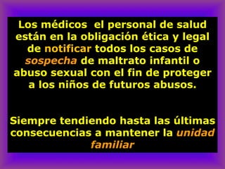 Los médicos el personal de salud
están en la obligación ética y legal
de notificar todos los casos de
sospecha de maltrato infantil o
abuso sexual con el fin de proteger
a los niños de futuros abusos.
Siempre tendiendo hasta las últimas
consecuencias a mantener la unidad
familiar
 