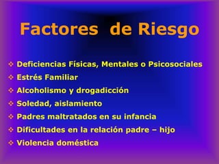 Factores de Riesgo
❖ Deficiencias Físicas, Mentales o Psicosociales
❖ Estrés Familiar
❖ Alcoholismo y drogadicción
❖ Soledad, aislamiento
❖ Padres maltratados en su infancia
❖ Dificultades en la relación padre – hijo
❖ Violencia doméstica
 
