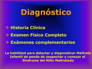 Diagnóstico
❖ Historia Clínica
❖ Examen Físico Completo
❖ Exámenes complementarios
La habilidad para detectar y diagnosticar Maltrato
Infantil de pende de sospechar y conocer el
Síndrome del Niño Maltratado
 