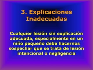 3. Explicaciones
Inadecuadas
Cualquier lesión sin explicación
adecuada, especialmente en un
niño pequeño debe hacernos
sospechar que se trata de lesión
intencional o negligencia
 