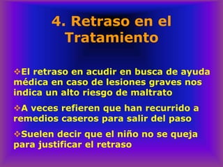 4. Retraso en el
Tratamiento
❖El retraso en acudir en busca de ayuda
médica en caso de lesiones graves nos
indica un alto riesgo de maltrato
❖A veces refieren que han recurrido a
remedios caseros para salir del paso
❖Suelen decir que el niño no se queja
para justificar el retraso
 