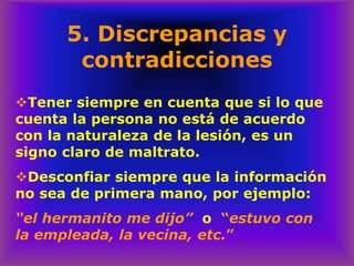 5. Discrepancias y
contradicciones
❖Tener siempre en cuenta que si lo que
cuenta la persona no está de acuerdo
con la naturaleza de la lesión, es un
signo claro de maltrato.
❖Desconfiar siempre que la información
no sea de primera mano, por ejemplo:
“el hermanito me dijo” o “estuvo con
la empleada, la vecina, etc.”
 
