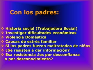 Con los padres:
❖ Historia social (Trabajadora Social)
❖ Investigar dificultades económicas
❖ Violencia Doméstica
❖ Causas de estrés familiar
❖ Si los padres fueron maltratados de niños
❖ ¿Se resisten a dar información?
❖ Esa resistencia ¿es por desconfianza
o por desconocimiento?
 