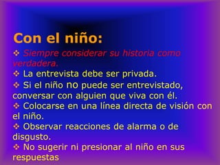 Con el niño:
❖ Siempre considerar su historia como
verdadera.
❖ La entrevista debe ser privada.
❖ Si el niño no puede ser entrevistado,
conversar con alguien que viva con él.
❖ Colocarse en una línea directa de visión con
el niño.
❖ Observar reacciones de alarma o de
disgusto.
❖ No sugerir ni presionar al niño en sus
respuestas
 