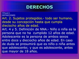 TÍTULO I
DEFINICIONES
Art. 2. Sujetos protegidos.- todo ser humano,
desde su concepción hasta que cumpla
dieciocho años de edad.
Art. 4 y 5. Definición de NNA.- Niño o niña es la
persona que no ha cumplido 12 años de edad.
Adolescente es la persona de ambos sexos
entre doce y dieciocho años de edad. En caso
de duda se presumirá que es niño o niña antes
que adolescente; y que es adolescente, antes
que mayor de 18 años.
DERECHOS
 