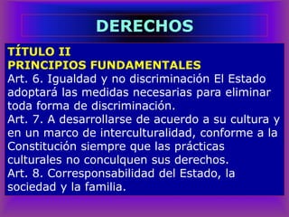 TÍTULO II
PRINCIPIOS FUNDAMENTALES
Art. 6. Igualdad y no discriminación El Estado
adoptará las medidas necesarias para eliminar
toda forma de discriminación.
Art. 7. A desarrollarse de acuerdo a su cultura y
en un marco de interculturalidad, conforme a la
Constitución siempre que las prácticas
culturales no conculquen sus derechos.
Art. 8. Corresponsabilidad del Estado, la
sociedad y la familia.
DERECHOS
 