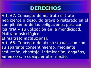 Art. 67. Concepto de maltrato el trato
negligente o descuido grave o reiterado en el
cumplimiento de las obligaciones para con
los NNA y su utilización en la mendicidad.
Maltrato psicológico.
El maltrato institucional.
Art. 68. Concepto de abuso sexual, aun con
su aparente consentimiento, mediante
seducción, chantaje, intimidación, engaños,
amenazas, o cualquier otro medio.
DERECHOS
 