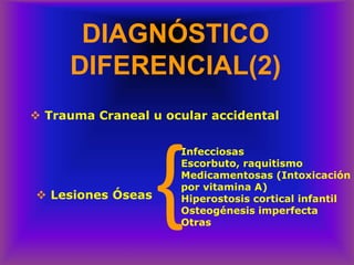 DIAGNÓSTICO
DIFERENCIAL(2)
❖ Trauma Craneal u ocular accidental
❖ Lesiones Óseas
}Infecciosas
Escorbuto, raquitismo
Medicamentosas (Intoxicación
por vitamina A)
Hiperostosis cortical infantil
Osteogénesis imperfecta
Otras
 