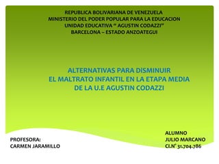 REPUBLICA BOLIVARIANA DE VENEZUELA
MINISTERIO DEL PODER POPULAR PARA LA EDUCACION
UNIDAD EDUCATIVA “ AGUSTIN CODAZZI”
BARCELONA – ESTADO ANZOATEGUI
PROFESORA:
CARMEN JARAMILLO
ALUMNO
JULIO MARCANO
CI.N° 31.704.786
ALTERNATIVAS PARA DiSMINUIR
EL MALTRATO INFANTIL EN LA ETAPA MEDIA
DE LA U.E AGUSTIN CODAZZI
 