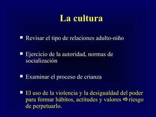 La cultura   Revisar el tipo de relaciones adulto-niño Ejercicio de la autoridad, normas de socialización  Examinar el proceso de crianza El uso de la violencia y la desigualdad del poder para formar hábitos, actitudes y valores   riesgo de perpetuarlo . 