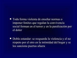 Toda forma violenta de enseñar normas o imponer límites que regulan la convivencia social forman en el terror y en la paralización por el dolor Doble estandar: se resguarda la violencia y el no respeto por el otro en la intimidad del hogar y se los sanciona puertas afuera  