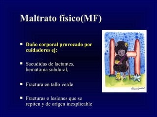 Maltrato físico(MF) Daño corporal provocado por cuidadores ej: Sacudidas de lactantes, hematoma subdural,  Fractura en tallo verde Fracturas o lesiones que se repiten y de orígen inexplicable  