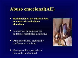Abuso emocional(AE) Humillaciones, descalificaciones, amenazas de exclusión o abandono  La ausencia de golpe parece quitarle el significado de abusivo Daño:autoestima, seguridad y  confianza en si mismo Mensaje se hace parte de su desarrollo de identidad                                              