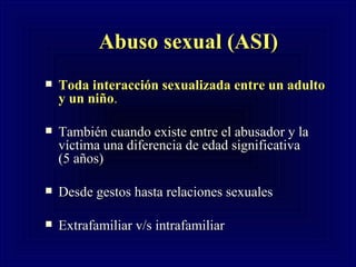 Abuso sexual (ASI) Toda interacción sexualizada entre un adulto y un niño .  También cuando existe entre el abusador y la víctima una diferencia de edad significativa  (5 años) Desde gestos hasta relaciones sexuales  Extrafamiliar v/s intrafamiliar 