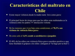 Características del maltrato en Chile Existe mayor violencia desde la madre tanto  leve como grave El principal factor de riesgo para que los niños sean maltratados es la violencia entre los padres    interacción violenta  De los menores que viven bajo estas condiciones, el  78,3% son víctimas de violencia física grave De estos solo el  1,6% acude a carabineros o juzgados   El 48% de los niños con violencia física grave considera positivo o que tiene finalidad el golpear a los niños  (integran el “lo hago por tu bien”) 