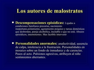 Los autores de malostratos Descompensaciones epis ódicas :  Ligadas a condiciones familiares precarias, nacimiento inoportuno,aislamiento, agotamiento psíquico y tareas domésticas que desbordan, pareja alcohólica, inestable o que no está. Abusos episódicos, intermitentes. Mas factible intervenir Personalidades anormales :  anafectividad, ausencia de culpa, intoleracia a la frustración. Personalidades en mosaico sobre un fondo de inmadurez y de carencias. Pasos al acto. Pulsiones agresivas, atribuyen al niño sentimientos aberrantes. 