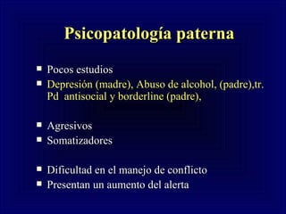 Psicopatología paterna   Pocos estudios  Depresión (madre), Abuso de alcohol, (padre),tr. Pd  antisocial y borderline (padre), Agresivos  Somatizadores  Dificultad en el manejo de conflicto  Presentan un aumento del alerta 