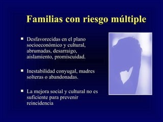 Familias con riesgo múltiple Desfavorecidas en el plano socioecon ómico y cultural, abrumadas, desarraigo, aislamiento, promiscuidad. Inestabilidad conyugal, madres solteras o abandonadas. La mejora social y cu l tural no es suficiente para prevenir reincidencia 