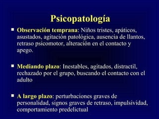Psicopatolog ía   Observación temprana :  Ni ños tristes, apáticos,  asustados, agitación patológica, ausencia de llantos, retraso psicomotor, alteración en el contacto y apego. Mediando plazo : Inestables, agitados, distractil, rechazado por el grupo, buscando el contacto con el adulto A largo plazo : perturbaciones graves de personalidad, signos graves de retraso, impulsividad, comportamiento predelictual 