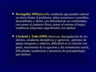 DeAngelis( 1992) describe  conductas que pueden colocar en alerta frente al problema: niños temerosos o sensibles, desconfiados y alerta, con dificultad de ser confortados, con temor al contacto físico, temor al retorno al hogar, establecen relaciones superficiales con adultos  Cicchetti y Toth (1995 )  observan: desregulación de los afectos, conductas disruptivas y agresivas , patrones de apego inseguros y atípicos, dificultad en la relación con pares, incremento de la agresión y del aislamiento social ,  dificultades académicas y presencia de psicopatología que incluye 
