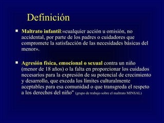Definición   Maltrato infantil : «cualquier acción u omisión, no accidental, por parte de los padres o cuidadores que compromete la satisfacción de las necesidades básicas del menor».  Agresión física, emocional o sexual  contra un niño (menor de 18 años) o la falta en proporcionar los cuidados necesarios para la expresión de su potencial de crecimiento y desarrollo, que exceda los límites culturalmente aceptables para esa comunidad o que transgreda el respeto a los derechos del niño"   (grupo de trabajo sobre el maltrato MINSAL) 