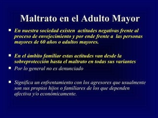 Maltrato en el Adulto Mayor En nuestra sociedad existen  actitudes negativas frente al proceso de envejecimiento y por ende frente a  las personas mayores de 60 años o adultos mayores.   En el ámbito familiar estas actitudes van desde la sobreprotección hasta el maltrato en todas sus variantes Por lo general no es denunciado Significa un enfrentamiento con los agresores que usualmente son sus propios hijos o familiares de los que dependen afectiva y/o económicamente.   