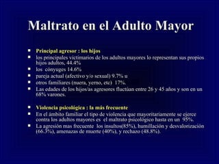 Maltrato en el Adulto Mayor Principal agresor : los hijos  los principales victimarios de los adultos mayores lo representan sus propios hijos adultos, 44.4% los  cónyuges 14.6% pareja actual (afectivo y/o sexual) 9.7% u  otros familiares (nuera, yerno, etc)  17%.  Las edades de los hijos/as agresores fluctúan entre 26 y 45 años y son en un  68% varones.  Violencia psicológica : la más frecuente   En el ámbito familiar el tipo de violencia que mayoritariamente se ejerce contra los adultos mayores es  el maltrato psicológico hasta en un  95%.  La agresión mas frecuente  los insultos(85%), humillación y desvalorización (66.3%), amenazas de muerte (40%), y rechazo (48.8%). 