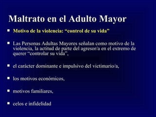 Maltrato en el Adulto Mayor Motivo de la violencia: “control de su vida” Las Personas Adultas Mayores señalan como motivo de la violencia, la actitud de parte del agresor/a en el extremo de querer “controlar su vida”,  el carácter dominante e impulsivo del victimario/a, los motivos económicos,  motivos familiares,  celos e infidelidad 