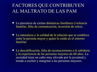 FACTORES QUE CONTRIBUYEN AL MALTRATO DE LAS PAM La presencia de ciertas  dinámicas familiares (violencia familiar, falta de comunicación, inversión de roles ).   La naturaleza y la calidad de la relación que se establece entre la persona mayor y quien le cuida en el entorno familiar .   La descalificación, falta de reconocimiento a la sabiduría y la experiencia de las personas mayores de 60 años . La sociedad tiene un culto muy elevado por la juventud y tiende a excluir y marginar a las personas mayores.   